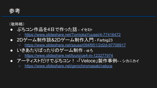 参考
（敬称略）
● ぷちコン作品を4日で作った話 - イセミト
○ https://www.slideshare.net/TomiokaYuusei/4-77416472
● 2Dゲーム制作談&2Dゲーム制作入門 - Farbig23
○ https://www.slideshare.net/ssuser094f951/2d2d-97708917
● いきあたりばったりのゲーム制作 - ゅろ
○ https://www.slideshare.net/lyuro/ue4-in-123277974
● アーティストだけでぷちコン！ -「Veloce」製作事例- - シカニカイ
○ https://www.slideshare.net/genichiromasaki/veloce
 