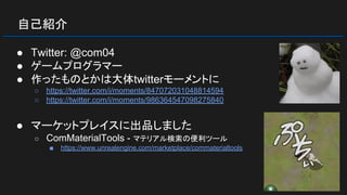 自己紹介
● Twitter: @com04
● ゲームプログラマー
● 作ったものとかは大体twitterモーメントに
○ https://twitter.com/i/moments/847072031048814594
○ https://twitter.com/i/moments/986364547098275840
● マーケットプレイスに出品しました
○ ComMaterialTools - マテリアル検索の便利ツール
■ https://www.unrealengine.com/marketplace/commaterialtools
 