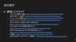 自己紹介
● 講演したスライド
− マテリアル基礎・初級: https://www.slideshare.net/com044/ue4-80326829
− UE4でのチーム製作: https://www.slideshare.net/com044/4ue4-in-ue4
− アニメーション基礎: https://www.slideshare.net/com044/ue4-in-91056422
− もっとアニメーションBP: https://www.slideshare.net/com044/ue4-in-bp
− UE4 LODs for Optimization -Beginner-:
https://www.slideshare.net/com044/lods-for-optimization-beginner
− Volumetric Fogで空間を演出する！:
https://www.slideshare.net/com044/ue4-volumetric-fog
− UE4でTranslucencyやUnlitに影を落としたい！:
https://www.slideshare.net/com044/ue4translucencyunlit
− AI基礎 : https://www.slideshare.net/com044/ai-128474721
− UE4でAIとビヘイビアツリーと-基礎- : https://www.slideshare.net/com044/ue4ai
5
 