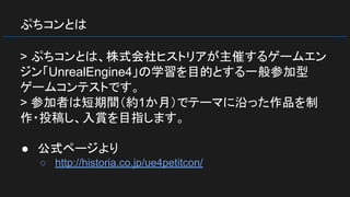 ぷちコンとは
> ぷちコンとは、株式会社ヒストリアが主催するゲームエン
ジン「UnrealEngine4」の学習を目的とする一般参加型
ゲームコンテストです。
> 参加者は短期間（約1か月）でテーマに沿った作品を制
作・投稿し、入賞を目指します。
● 公式ページより
○ http://historia.co.jp/ue4petitcon/
 
