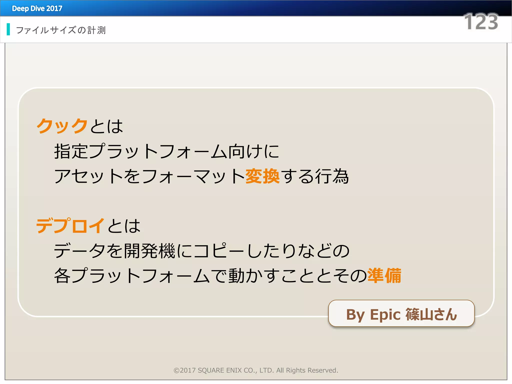ファイルサイズの計測
©2017 SQUARE ENIX CO., LTD. All Rights Reserved.
クックとは
指定プラットフォーム向けに
アセットをフォーマット変換する行為
デプロイとは
データを開発機にコピーしたりなどの
各プラットフォームで動かすこととその準備
By Epic 篠山さん
 