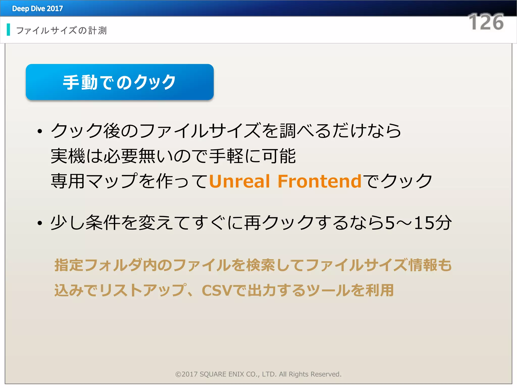 ファイルサイズの計測
©2017 SQUARE ENIX CO., LTD. All Rights Reserved.
• クック後のファイルサイズを調べるだけなら
実機は必要無いので手軽に可能
専用マップを作ってUnreal Frontendでクック
• 少し条件を変えてすぐに再クックするなら5～15分
指定フォルダ内のファイルを検索してファイルサイズ情報も
込みでリストアップ、CSVで出力するツールを利用
手動でのクック
 