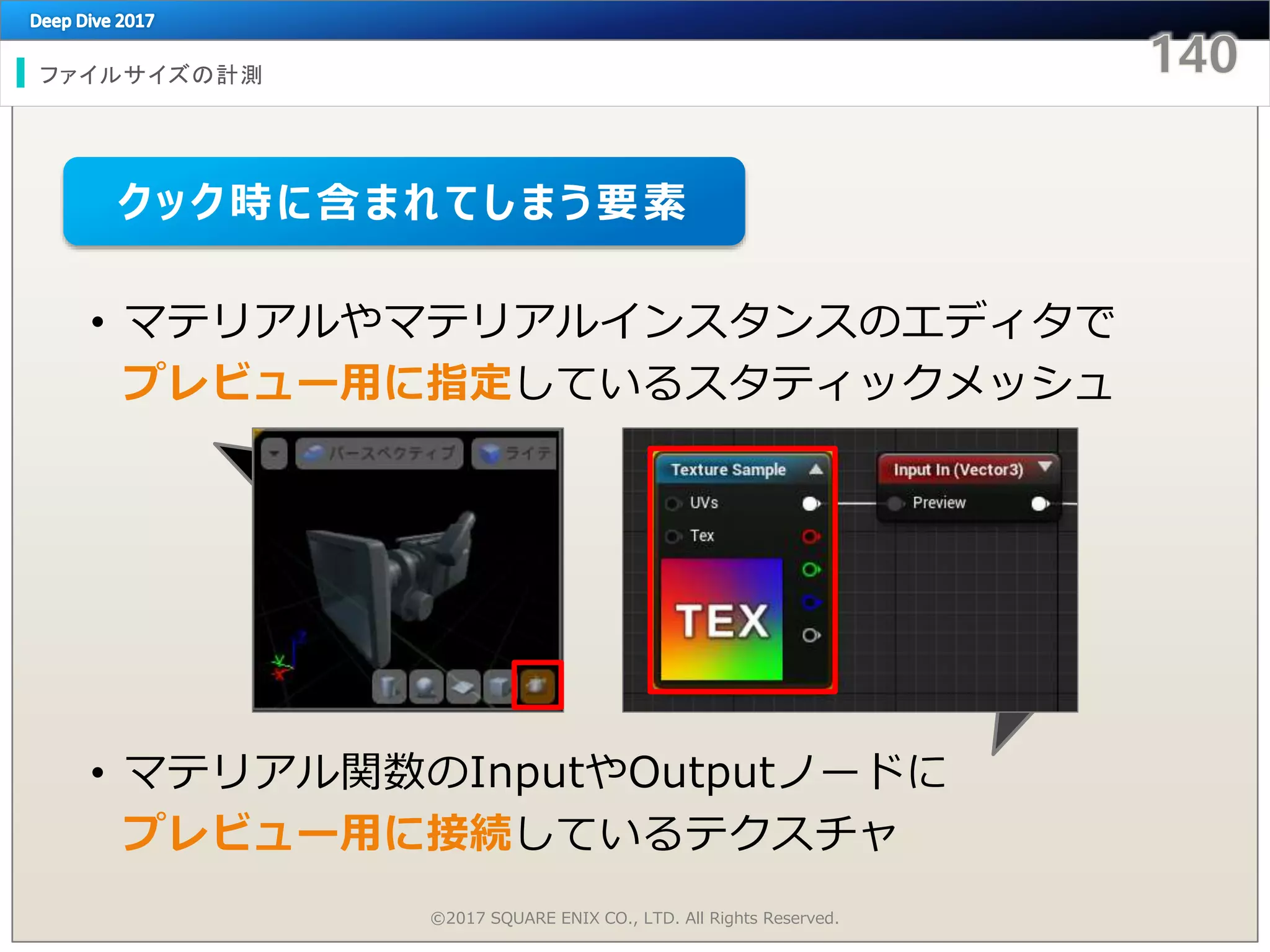 • マテリアルやマテリアルインスタンスのエディタで
プレビュー用に指定しているスタティックメッシュ
• マテリアル関数のInputやOutputノードに
プレビュー用に接続しているテクスチャ
ファイルサイズの計測
©2017 SQUARE ENIX CO., LTD. All Rights Reserved.
クック時に含まれてしまう要素
 