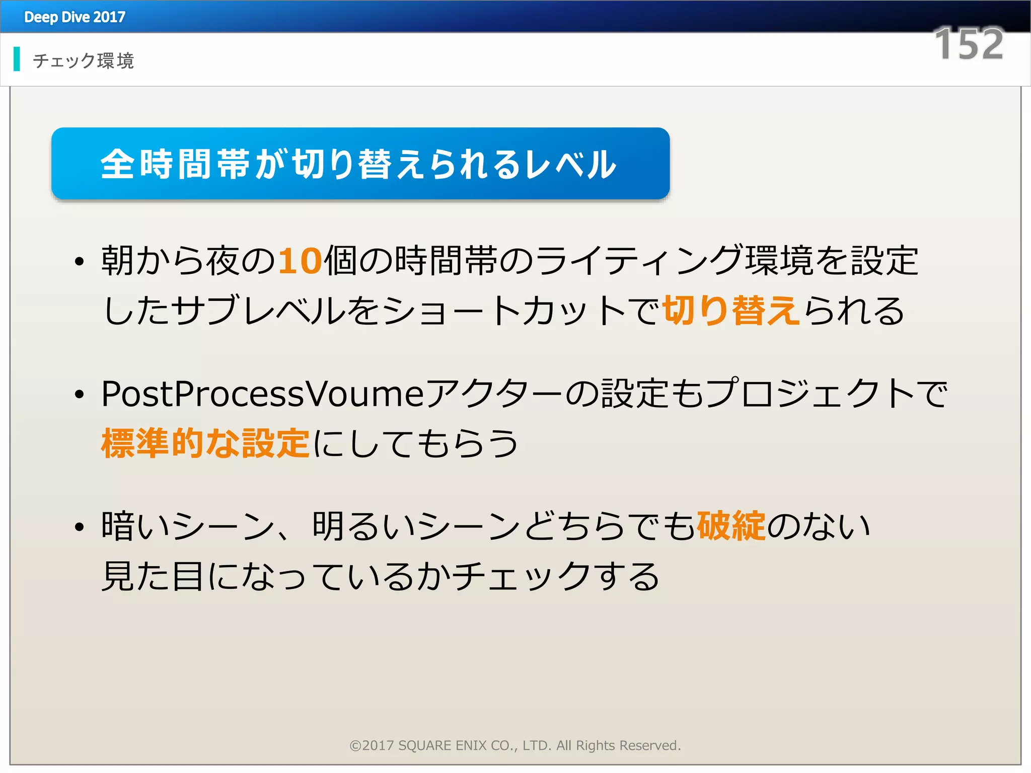 チェック環境
©2017 SQUARE ENIX CO., LTD. All Rights Reserved.
• 朝から夜の10個の時間帯のライティング環境を設定
したサブレベルをショートカットで切り替えられる
• PostProcessVoumeアクターの設定もプロジェクトで
標準的な設定にしてもらう
• 暗いシーン、明るいシーンどちらでも破綻のない
見た目になっているかチェックする
全時間帯が切り替えられるレベル
 