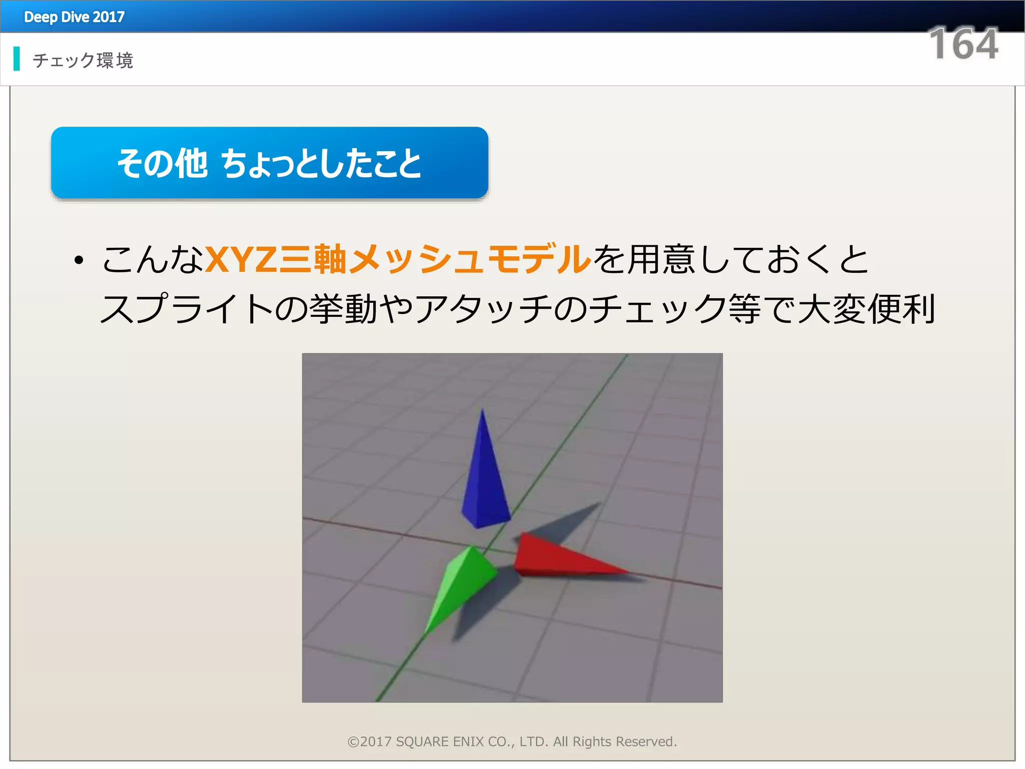 チェック環境
©2017 SQUARE ENIX CO., LTD. All Rights Reserved.
• こんなXYZ三軸メッシュモデルを用意しておくと
スプライトの挙動やアタッチのチェック等で大変便利
その他 ちょっとしたこと
 