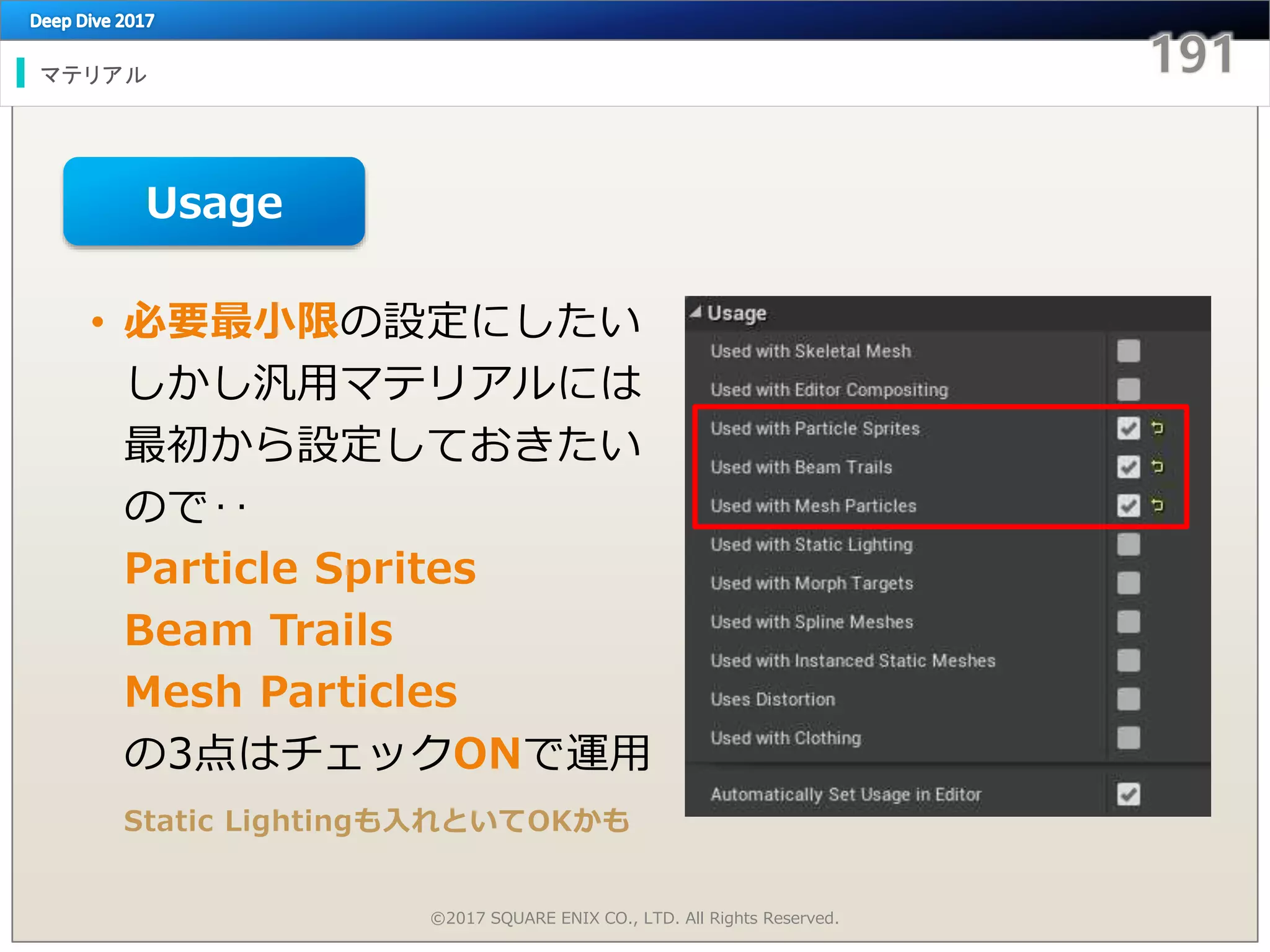 マテリアル
©2017 SQUARE ENIX CO., LTD. All Rights Reserved.
• 必要最小限の設定にしたい
しかし汎用マテリアルには
最初から設定しておきたい
ので‥
Particle Sprites
Beam Trails
Mesh Particles
の3点はチェックONで運用
Static Lightingも入れといてOKかも
Usage
 