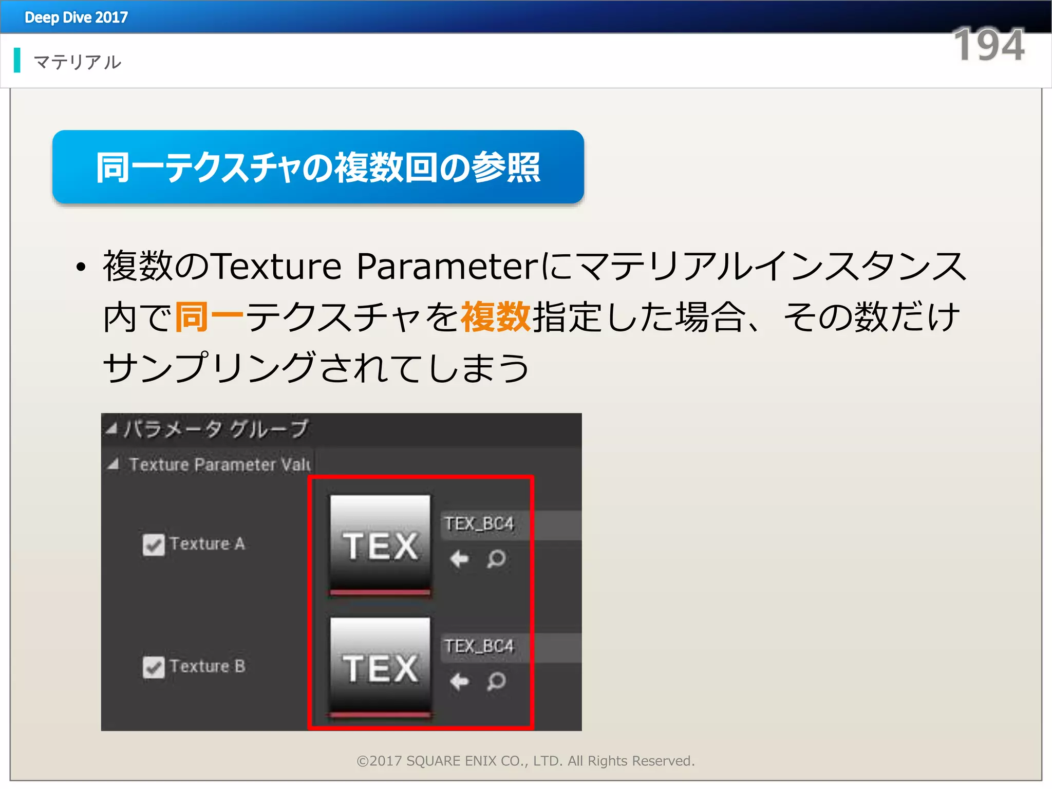 マテリアル
©2017 SQUARE ENIX CO., LTD. All Rights Reserved.
• 複数のTexture Parameterにマテリアルインスタンス
内で同一テクスチャを複数指定した場合、その数だけ
サンプリングされてしまう
同一テクスチャの複数回の参照
 