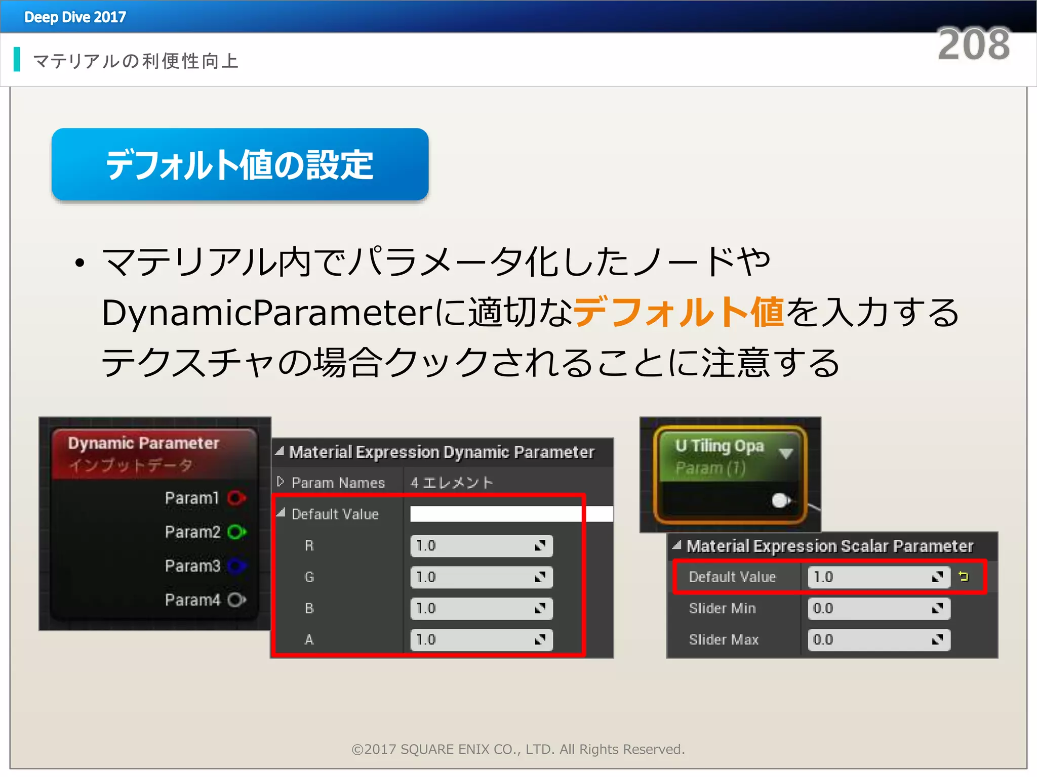 マテリアルの利便性向上
©2017 SQUARE ENIX CO., LTD. All Rights Reserved.
• マテリアル内でパラメータ化したノードや
DynamicParameterに適切なデフォルト値を入力する
テクスチャの場合クックされることに注意する
デフォルト値の設定
 