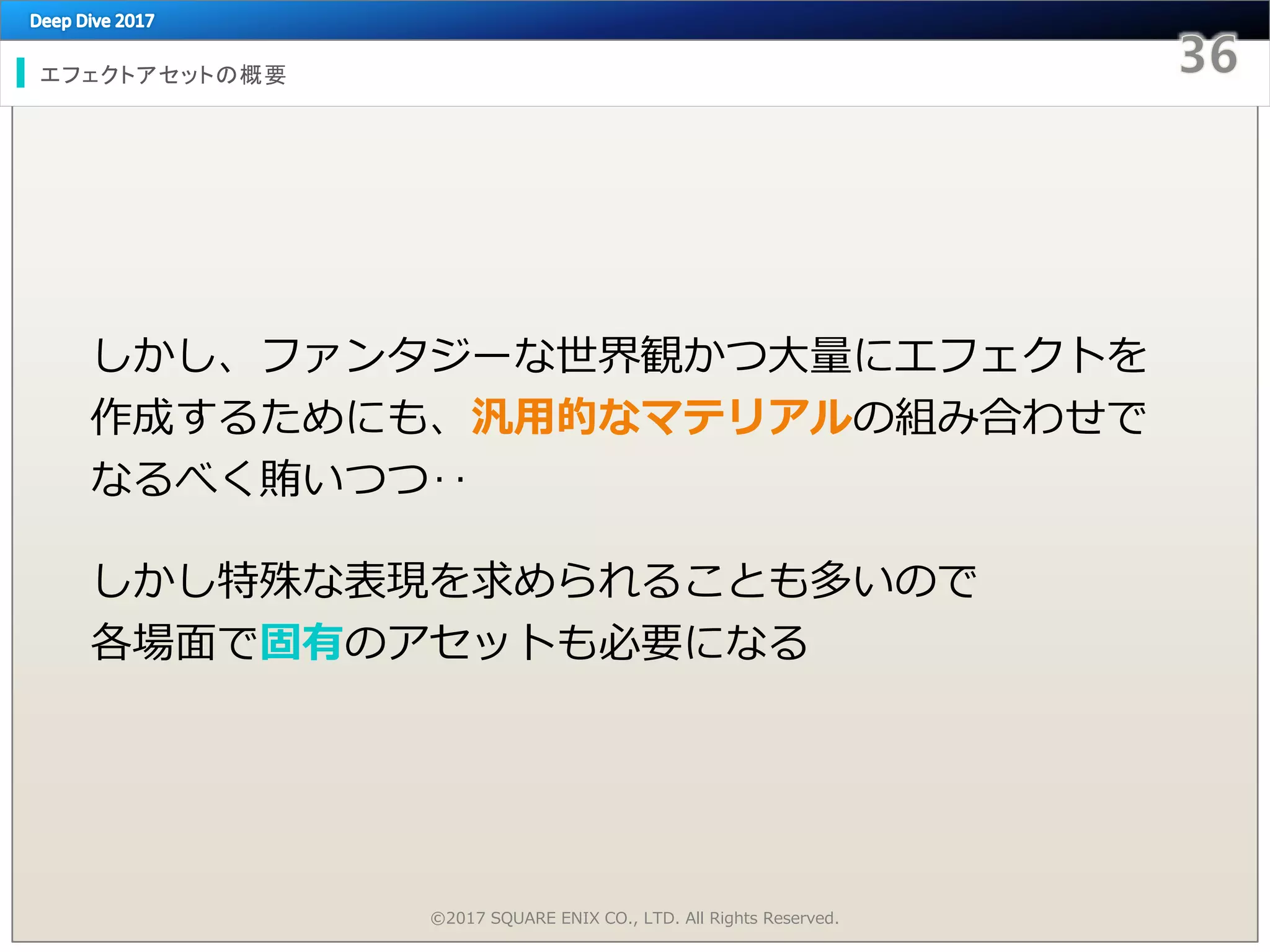 エフェクトアセットの概要
しかし、ファンタジーな世界観かつ大量にエフェクトを
作成するためにも、汎用的なマテリアルの組み合わせで
なるべく賄いつつ‥
しかし特殊な表現を求められることも多いので
各場面で固有のアセットも必要になる
©2017 SQUARE ENIX CO., LTD. All Rights Reserved.
 