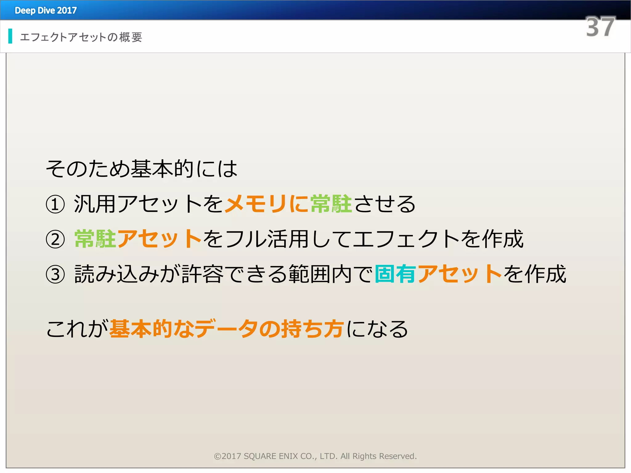 エフェクトアセットの概要
そのため基本的には
① 汎用アセットをメモリに常駐させる
② 常駐アセットをフル活用してエフェクトを作成
③ 読み込みが許容できる範囲内で固有アセットを作成
これが基本的なデータの持ち方になる
©2017 SQUARE ENIX CO., LTD. All Rights Reserved.
 