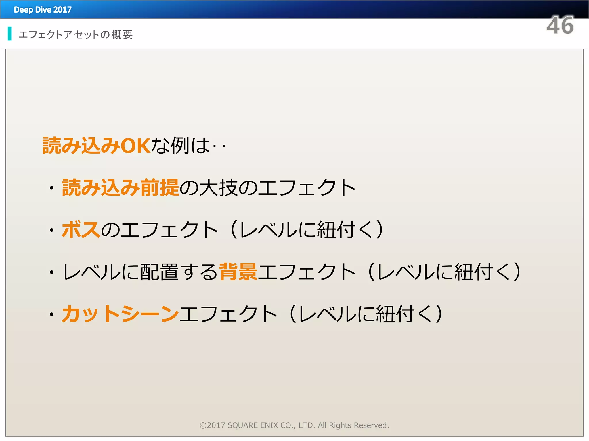 エフェクトアセットの概要
読み込みOKな例は‥
・読み込み前提の大技のエフェクト
・ボスのエフェクト（レベルに紐付く）
・レベルに配置する背景エフェクト（レベルに紐付く）
・カットシーンエフェクト（レベルに紐付く）
©2017 SQUARE ENIX CO., LTD. All Rights Reserved.
 