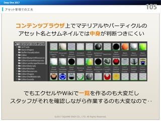アセット管理での工夫
©2017 SQUARE ENIX CO., LTD. All Rights Reserved.
コンテンツブラウザ上でマテリアルやパーティクルの
アセット名とサムネイルでは中身が判断つきにくい
でもエクセルやWikiで一覧を作るのも大変だし
スタッフがそれを確認しながら作業するのも大変なので‥
 