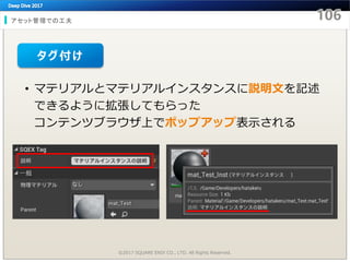 アセット管理での工夫
©2017 SQUARE ENIX CO., LTD. All Rights Reserved.
• マテリアルとマテリアルインスタンスに説明文を記述
できるように拡張してもらった
コンテンツブラウザ上でポップアップ表示される
タグ付け
 