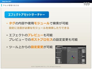 アセット管理での工夫
©2017 SQUARE ENIX CO., LTD. All Rights Reserved.
• タグの内容や使用モジュールで検索が可能
設定に注意が必要なモジュールを検索したりできる
• エフェクトのプレビューも可能
プレビューでのポストプロセスの設定変更も可能
• ツール上からの設定変更が可能
エフェクトアセットサーチャー
 