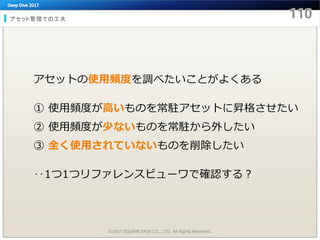 アセット管理での工夫
©2017 SQUARE ENIX CO., LTD. All Rights Reserved.
アセットの使用頻度を調べたいことがよくある
① 使用頻度が高いものを常駐アセットに昇格させたい
② 使用頻度が少ないものを常駐から外したい
③ 全く使用されていないものを削除したい
‥1つ1つリファレンスビューワで確認する？
 