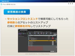 アセット管理での工夫
©2017 SQUARE ENIX CO., LTD. All Rights Reserved.
• セッションフロントエンドで検索可能にしてもらった
参照数０のアセットのリストアップ
行末に参照数を付与してリストアップ
使用頻度の検索
 