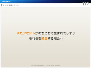 アセット管理での工夫
©2017 SQUARE ENIX CO., LTD. All Rights Reserved.
似たアセットがあちこちで生まれてしまう
それらを統合する場合‥
 