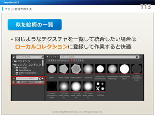 アセット管理での工夫
©2017 SQUARE ENIX CO., LTD. All Rights Reserved.
• 同じようなテクスチャを一覧して統合したい場合は
ローカルコレクションに登録して作業すると快適
似た絵柄の一覧
 