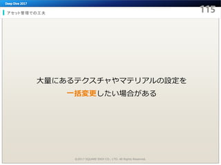 アセット管理での工夫
©2017 SQUARE ENIX CO., LTD. All Rights Reserved.
大量にあるテクスチャやマテリアルの設定を
一括変更したい場合がある
 