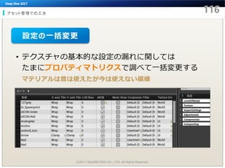 アセット管理での工夫
©2017 SQUARE ENIX CO., LTD. All Rights Reserved.
• テクスチャの基本的な設定の漏れに関しては
たまにプロパティマトリクスで調べて一括変更する
マテリアルは昔は使えたが今は使えない模様
設定の一括変更
 