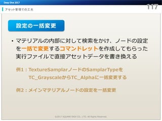 アセット管理での工夫
©2017 SQUARE ENIX CO., LTD. All Rights Reserved.
• マテリアルの内部に対して検索をかけ、ノードの設定
を一括で変更するコマンドレットを作成してもらった
実行ファイルで直接アセットデータを書き換える
例1：TextureSamplarノードのSamplarTypeを
TC_GrayscaleからTC_Alphaに一括変更する
例2：メインマテリアルノードの設定を一括変更
設定の一括変更
 