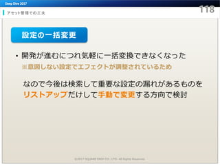 アセット管理での工夫
©2017 SQUARE ENIX CO., LTD. All Rights Reserved.
• 開発が進むにつれ気軽に一括変換できなくなった
※意図しない設定でエフェクトが調整されているため
なので今後は検索して重要な設定の漏れがあるものを
リストアップだけして手動で変更する方向で検討
設定の一括変更
 