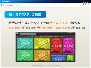 アセット管理での工夫
©2017 SQUARE ENIX CO., LTD. All Rights Reserved.
• 巨大なサイズのテクスチャはサイズマップで調べる
LOD Biasは反映されないがMaximum Texture Sizeは反映される
巨大なテクスチャの検出
 