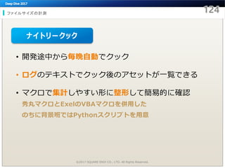 ファイルサイズの計測
©2017 SQUARE ENIX CO., LTD. All Rights Reserved.
• 開発途中から毎晩自動でクック
• ログのテキストでクック後のアセットが一覧できる
• マクロで集計しやすい形に整形して簡易的に確認
秀丸マクロとExelのVBAマクロを併用した
のちに背景班ではPythonスクリプトを用意
ナイトリークック
 