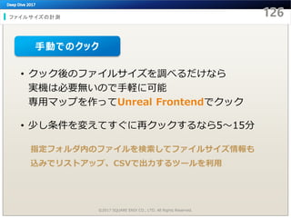 ファイルサイズの計測
©2017 SQUARE ENIX CO., LTD. All Rights Reserved.
• クック後のファイルサイズを調べるだけなら
実機は必要無いので手軽に可能
専用マップを作ってUnreal Frontendでクック
• 少し条件を変えてすぐに再クックするなら5～15分
指定フォルダ内のファイルを検索してファイルサイズ情報も
込みでリストアップ、CSVで出力するツールを利用
手動でのクック
 