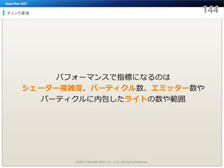 チェック環境
©2017 SQUARE ENIX CO., LTD. All Rights Reserved.
パフォーマンスで指標になるのは
シェーダー複雑度、パーティクル数、エミッター数や
パーティクルに内包したライトの数や範囲
 