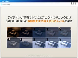 チェック環境
©2017 SQUARE ENIX CO., LTD. All Rights Reserved.
ライティング環境の中でのエフェクトのチェックには
背景班が用意した時間帯を切り替えられるレベルで確認
 