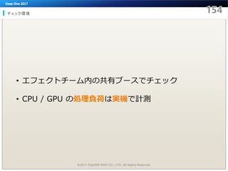 チェック環境
©2017 SQUARE ENIX CO., LTD. All Rights Reserved.
• エフェクトチーム内の共有ブースでチェック
• CPU / GPU の処理負荷は実機で計測
 