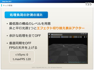 チェック環境
©2017 SQUARE ENIX CO., LTD. All Rights Reserved.
• 最低限の構成のレベルを用意
床と平行光源1つとエフェクト切り替え表示アクター
• 余計な処理を全てOFF
• 垂直同期をOFF
FPSの天井を上げる
r.VSync 0
t.maxFPS 120
処理負荷の計測の流れ
 