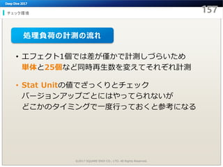 チェック環境
©2017 SQUARE ENIX CO., LTD. All Rights Reserved.
• エフェクト1個では差が僅かで計測しづらいため
単体と25個など同時再生数を変えてそれぞれ計測
• Stat Unitの値でざっくりとチェック
バージョンアップごとにはやってられないが
どこかのタイミングで一度行っておくと参考になる
処理負荷の計測の流れ
 