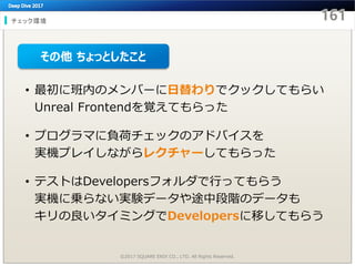 チェック環境
©2017 SQUARE ENIX CO., LTD. All Rights Reserved.
• 最初に班内のメンバーに日替わりでクックしてもらい
Unreal Frontendを覚えてもらった
• プログラマに負荷チェックのアドバイスを
実機プレイしながらレクチャーしてもらった
• テストはDevelopersフォルダで行ってもらう
実機に乗らない実験データや途中段階のデータも
キリの良いタイミングでDevelopersに移してもらう
その他 ちょっとしたこと
 