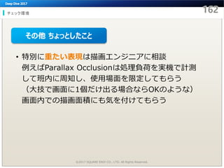 チェック環境
©2017 SQUARE ENIX CO., LTD. All Rights Reserved.
• 特別に重たい表現は描画エンジニアに相談
例えばParallax Occlusionは処理負荷を実機で計測
して班内に周知し、使用場面を限定してもらう
（大技で画面に1個だけ出る場合ならOKのような）
画面内での描画面積にも気を付けてもらう
その他 ちょっとしたこと
 