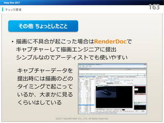 チェック環境
©2017 SQUARE ENIX CO., LTD. All Rights Reserved.
• 描画に不具合が起こった場合はRenderDocで
キャプチャーして描画エンジニアに提出
シンプルなのでアーティストでも使いやすい
キャプチャーデータを
提出時には描画のどの
タイミングで起こって
いるか、大まかに見る
くらいはしている
その他 ちょっとしたこと
 