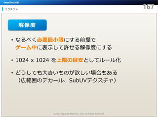 テクスチャ
©2017 SQUARE ENIX CO., LTD. All Rights Reserved.
• なるべく必要最小限にする前提で
ゲーム中に表示して許せる解像度にする
• 1024 x 1024 を上限の目安としてルール化
• どうしても大きいものが欲しい場合もある
（広範囲のデカール、SubUVテクスチャ）
解像度
 