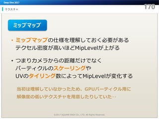 テクスチャ
©2017 SQUARE ENIX CO., LTD. All Rights Reserved.
• ミップマップの仕様を理解しておく必要がある
テクセル密度が高いほどMipLevelが上がる
• つまりカメラからの距離だけでなく
パーティクルのスケーリングや
UVのタイリング数によってMipLevelが変化する
当初は理解していなかったため、GPUパーティクル用に
解像度の低いテクスチャを用意したりしていた‥
ミップマップ
 