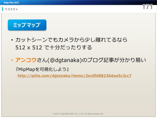 テクスチャ
©2017 SQUARE ENIX CO., LTD. All Rights Reserved.
• カットシーンでもカメラから少し離れてるなら
512 x 512 で十分だったりする
• アンコウさん(@dgtanaka)のブログ記事が分かり易い
ミップマップ
『MipMapを可視化しよう』
http://qiita.com/dgtanaka/items/2ec0fd88236daa5c3cc7
 
