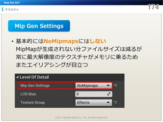 テクスチャ
©2017 SQUARE ENIX CO., LTD. All Rights Reserved.
• 基本的にはNoMipmapsにはしない
MipMapが生成されない分ファイルサイズは減るが
常に最大解像度のテクスチャがメモリに乗るため
またエイリアシングが目立つ
Mip Gen Settings
 