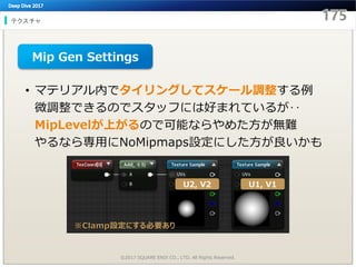テクスチャ
©2017 SQUARE ENIX CO., LTD. All Rights Reserved.
• マテリアル内でタイリングしてスケール調整する例
微調整できるのでスタッフには好まれているが‥
MipLevelが上がるので可能ならやめた方が無難
やるなら専用にNoMipmaps設定にした方が良いかも
U1, V1U2, V2
※Clamp設定にする必要あり
Mip Gen Settings
 
