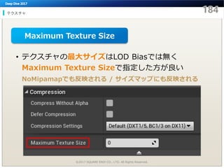 テクスチャ
©2017 SQUARE ENIX CO., LTD. All Rights Reserved.
• テクスチャの最大サイズはLOD Biasでは無く
Maximum Texture Sizeで指定した方が良い
NoMipamapでも反映される / サイズマップにも反映される
Maximum Texture Size
 