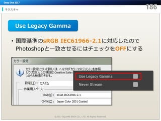 テクスチャ
©2017 SQUARE ENIX CO., LTD. All Rights Reserved.
• 国際基準のsRGB IEC61966-2.1に対応したので
Photoshopと一致させるにはチェックをOFFにする
Use Legacy Gamma
 
