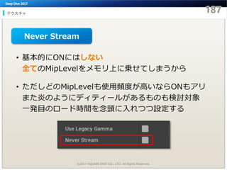 テクスチャ
©2017 SQUARE ENIX CO., LTD. All Rights Reserved.
• 基本的にONにはしない
全てのMipLevelをメモリ上に乗せてしまうから
• ただしどのMipLevelも使用頻度が高いならONもアリ
また炎のようにディティールがあるものも検討対象
一発目のロード時間を念頭に入れつつ設定する
Never Stream
 