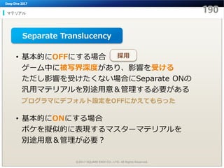 マテリアル
©2017 SQUARE ENIX CO., LTD. All Rights Reserved.
• 基本的にOFFにする場合
ゲーム中に被写界深度があり、影響を受ける
ただし影響を受けたくない場合にSeparate ONの
汎用マテリアルを別途用意＆管理する必要がある
プログラマにデフォルト設定をOFFにかえてもらった
• 基本的にONにする場合
ボケを擬似的に表現するマスターマテリアルを
別途用意＆管理が必要？
Separate Translucency
採用
 
