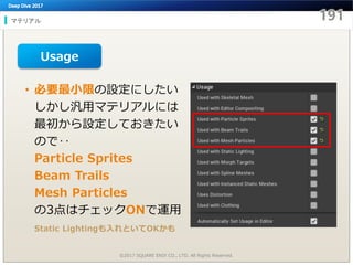 マテリアル
©2017 SQUARE ENIX CO., LTD. All Rights Reserved.
• 必要最小限の設定にしたい
しかし汎用マテリアルには
最初から設定しておきたい
ので‥
Particle Sprites
Beam Trails
Mesh Particles
の3点はチェックONで運用
Static Lightingも入れといてOKかも
Usage
 