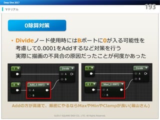 マテリアル
©2017 SQUARE ENIX CO., LTD. All Rights Reserved.
• Divideノード使用時にはBポートに0が入る可能性を
考慮して0.0001をAddするなど対策を行う
実際に描画の不具合の原因だったことが何度かあった
0除算対策
Addの方が高速で、厳密にやるならMaxやMinやClampが良い(篠山さん)
 