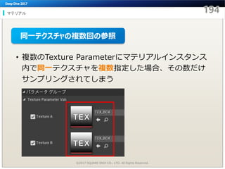 マテリアル
©2017 SQUARE ENIX CO., LTD. All Rights Reserved.
• 複数のTexture Parameterにマテリアルインスタンス
内で同一テクスチャを複数指定した場合、その数だけ
サンプリングされてしまう
同一テクスチャの複数回の参照
 