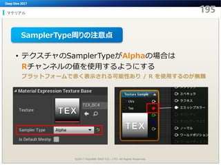 マテリアル
©2017 SQUARE ENIX CO., LTD. All Rights Reserved.
• テクスチャのSamplerTypeがAlphaの場合は
Rチャンネルの値を使用するようにする
SamplerType周りの注意点
プラットフォームで赤く表示される可能性あり / R を使用するのが無難
 